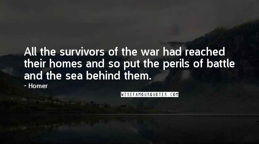 Homer quotes: All the survivors of the war had reached their homes and so put the perils of battle and the sea behind them. Homer quotes: All the survivors of the war had reached their homes and so put the perils of battle and the sea behind them.