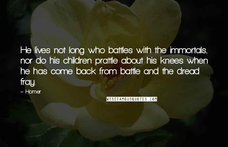 Homer quotes: He lives not long who battles with the immortals, nor do his children prattle about his knees when he has come back from battle and the dread fray. Homer quotes: He lives not long who battles with the immortals, nor do his children prattle about his knees when he has come back from battle and the dread fray.