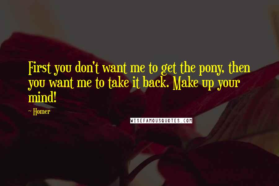 Homer quotes: First you don't want me to get the pony, then you want me to take it back. Make up your mind! Homer quotes: First you don't want me to get the pony, then you want me to take it back. Make up your mind!