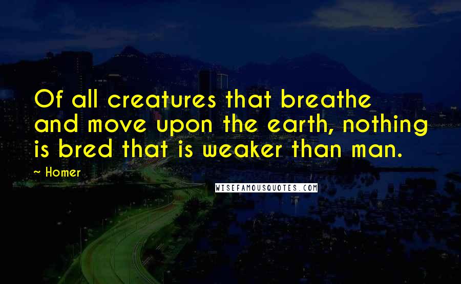 Homer quotes: Of all creatures that breathe and move upon the earth, nothing is bred that is weaker than man.