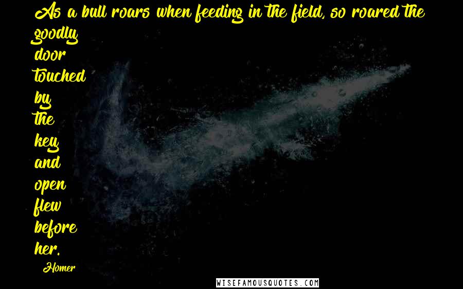 Homer quotes: As a bull roars when feeding in the field, so roared the goodly door touched by the key and open flew before her. Homer quotes: As a bull roars when feeding in the field, so roared the goodly door touched by the key and open flew before her.