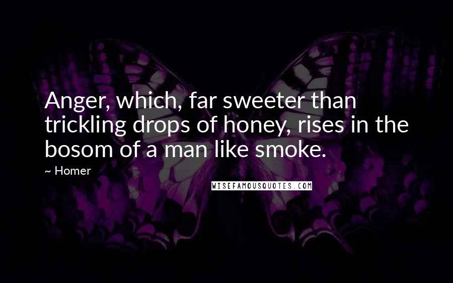 Homer quotes: Anger, which, far sweeter than trickling drops of honey, rises in the bosom of a man like smoke.