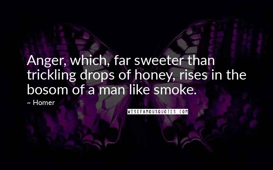 Homer quotes: Anger, which, far sweeter than trickling drops of honey, rises in the bosom of a man like smoke. Homer quotes: Anger, which, far sweeter than trickling drops of honey, rises in the bosom of a man like smoke.