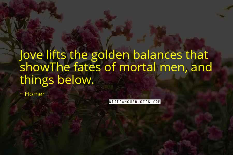 Homer quotes: Jove lifts the golden balances that showThe fates of mortal men, and things below. Homer quotes: Jove lifts the golden balances that showThe fates of mortal men, and things below.
