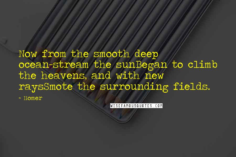 Homer quotes: Now from the smooth deep ocean-stream the sunBegan to climb the heavens, and with new raysSmote the surrounding fields.