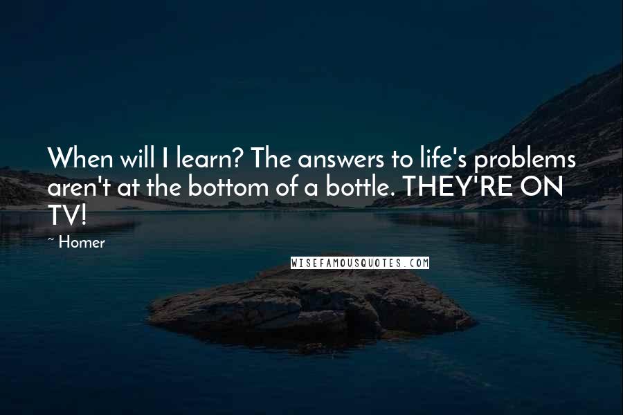 Homer quotes: When will I learn? The answers to life's problems aren't at the bottom of a bottle. THEY'RE ON TV!