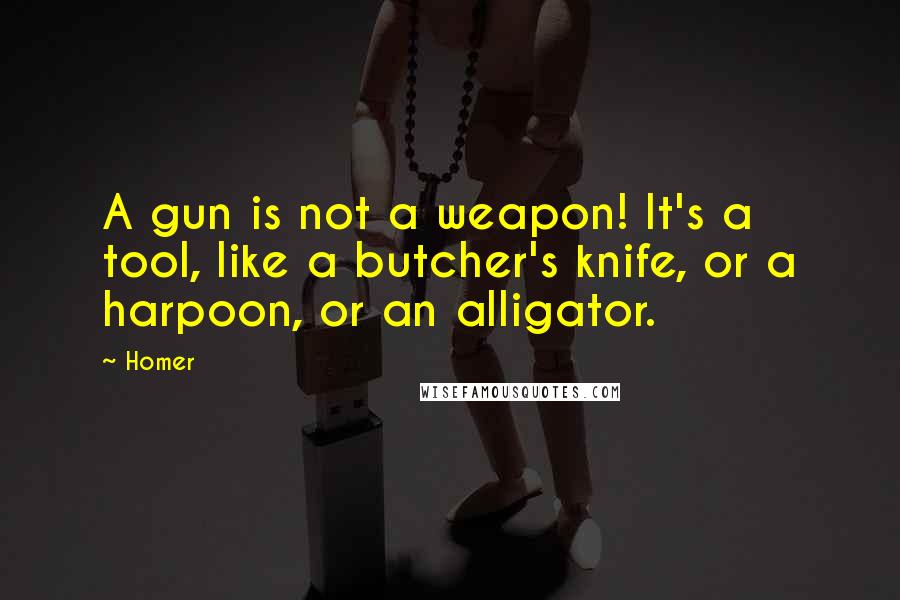 Homer quotes: A gun is not a weapon! It's a tool, like a butcher's knife, or a harpoon, or an alligator. Homer quotes: A gun is not a weapon! It's a tool, like a butcher's knife, or a harpoon, or an alligator.