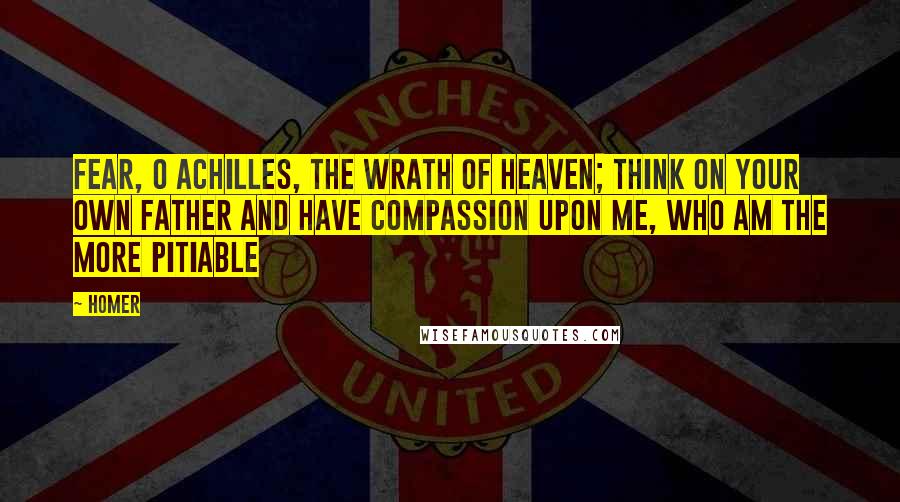 Homer quotes: Fear, O Achilles, the wrath of heaven; think on your own father and have compassion upon me, who am the more pitiable