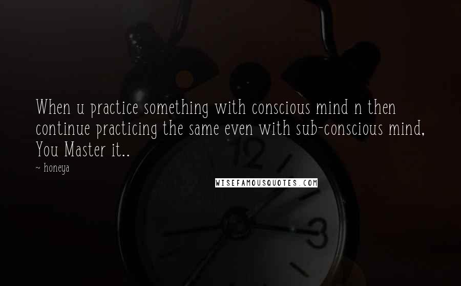 Honeya quotes: When u practice something with conscious mind n then continue practicing the same even with sub-conscious mind, You Master it..