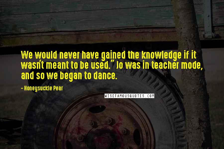 Honeysuckle Pear quotes: We would never have gained the knowledge if it wasn't meant to be used." Jo was in teacher mode, and so we began to dance.