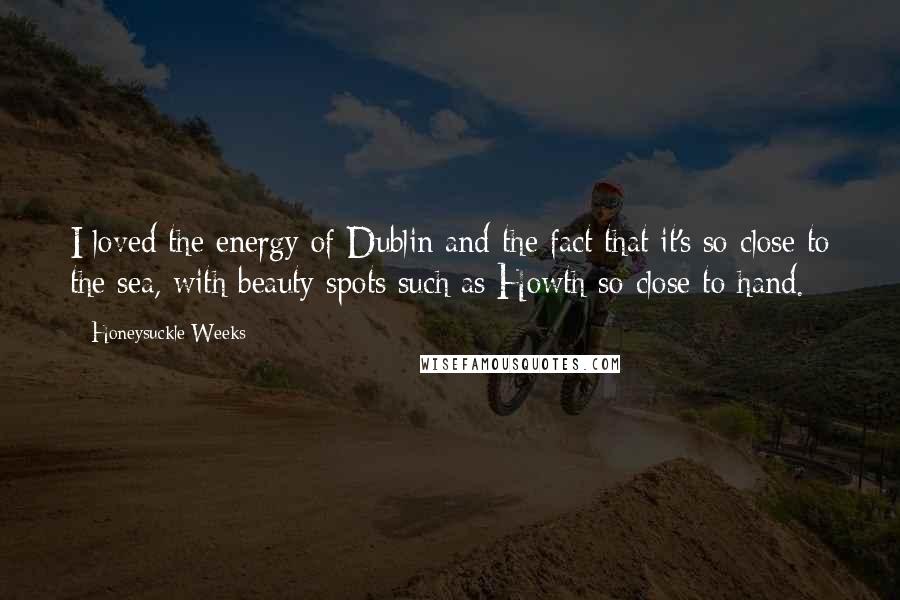 Honeysuckle Weeks quotes: I loved the energy of Dublin and the fact that it's so close to the sea, with beauty spots such as Howth so close to hand. Honeysuckle Weeks quotes: I loved the energy of Dublin and the fact that it's so close to the sea, with beauty spots such as Howth so close to hand.
