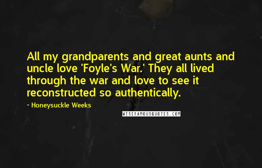Honeysuckle Weeks quotes: All my grandparents and great aunts and uncle love 'Foyle's War.' They all lived through the war and love to see it reconstructed so authentically. Honeysuckle Weeks quotes: All my grandparents and great aunts and uncle love 'Foyle's War.' They all lived through the war and love to see it reconstructed so authentically.