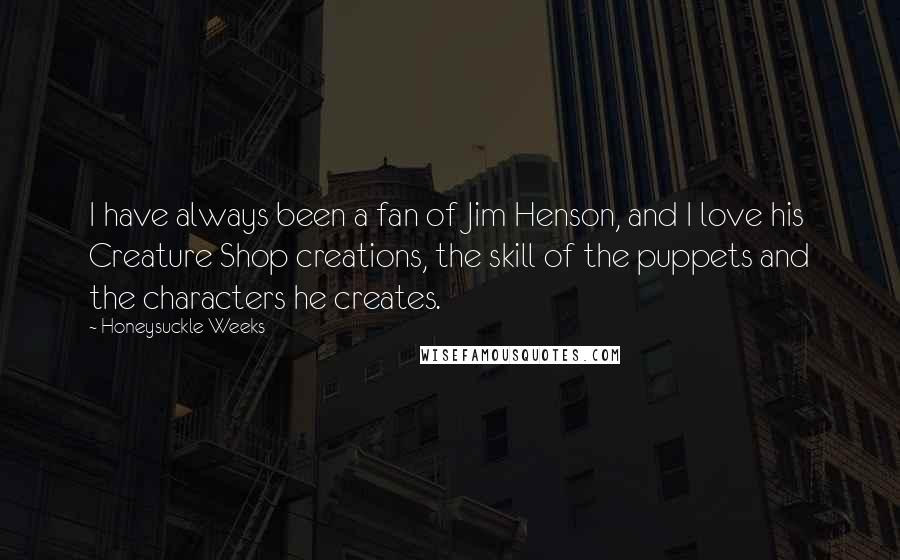 Honeysuckle Weeks quotes: I have always been a fan of Jim Henson, and I love his Creature Shop creations, the skill of the puppets and the characters he creates. Honeysuckle Weeks quotes: I have always been a fan of Jim Henson, and I love his Creature Shop creations, the skill of the puppets and the characters he creates.