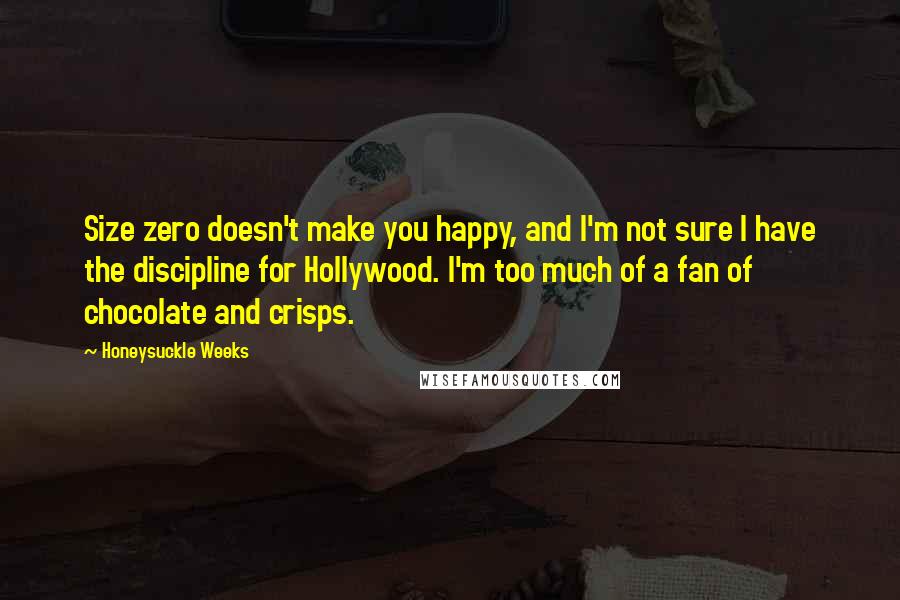 Honeysuckle Weeks quotes: Size zero doesn't make you happy, and I'm not sure I have the discipline for Hollywood. I'm too much of a fan of chocolate and crisps. Honeysuckle Weeks quotes: Size zero doesn't make you happy, and I'm not sure I have the discipline for Hollywood. I'm too much of a fan of chocolate and crisps.