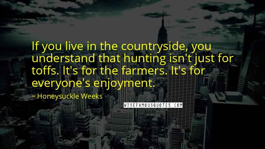 Honeysuckle Weeks quotes: If you live in the countryside, you understand that hunting isn't just for toffs. It's for the farmers. It's for everyone's enjoyment. Honeysuckle Weeks quotes: If you live in the countryside, you understand that hunting isn't just for toffs. It's for the farmers. It's for everyone's enjoyment.