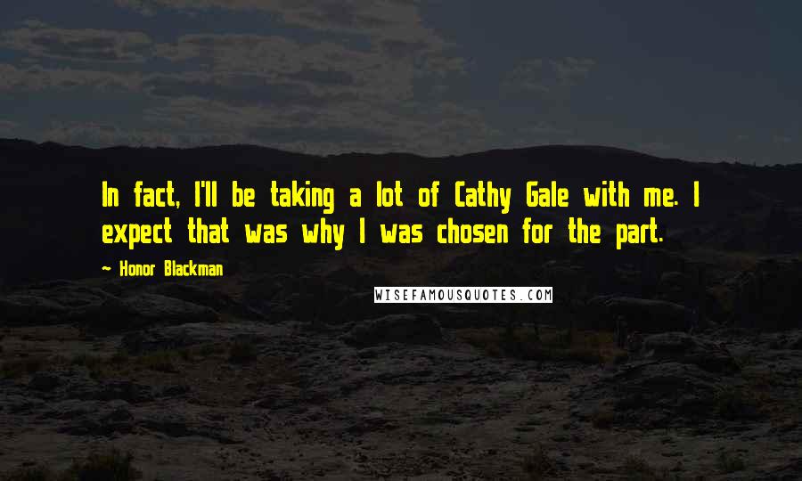 Honor Blackman quotes: In fact, I'll be taking a lot of Cathy Gale with me. I expect that was why I was chosen for the part. Honor Blackman quotes: In fact, I'll be taking a lot of Cathy Gale with me. I expect that was why I was chosen for the part.
