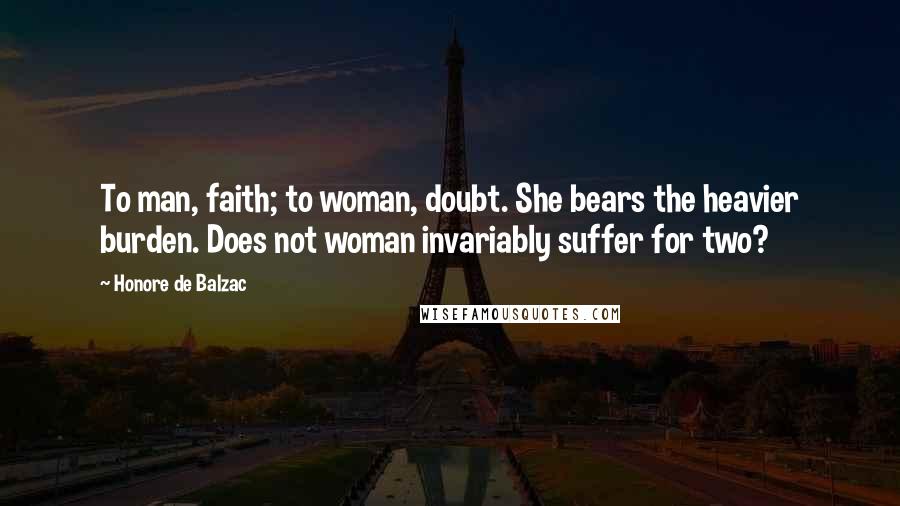 Honore De Balzac quotes: To man, faith; to woman, doubt. She bears the heavier burden. Does not woman invariably suffer for two?