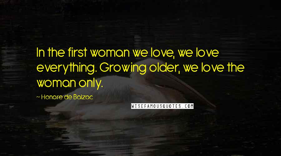 Honore De Balzac quotes: In the first woman we love, we love everything. Growing older, we love the woman only.