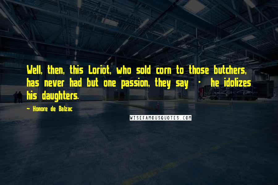 Honore De Balzac quotes: Well, then, this Loriot, who sold corn to those butchers, has never had but one passion, they say - he idolizes his daughters. Honore De Balzac quotes: Well, then, this Loriot, who sold corn to those butchers, has never had but one passion, they say - he idolizes his daughters.