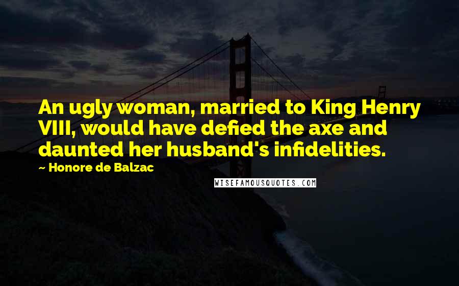 Honore De Balzac quotes: An ugly woman, married to King Henry VIII, would have defied the axe and daunted her husband's infidelities.