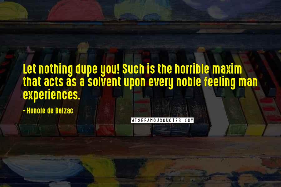 Honore De Balzac quotes: Let nothing dupe you! Such is the horrible maxim that acts as a solvent upon every noble feeling man experiences. Honore De Balzac quotes: Let nothing dupe you! Such is the horrible maxim that acts as a solvent upon every noble feeling man experiences.