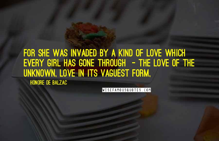 Honore De Balzac quotes: For she was invaded by a kind of love which every girl has gone through - the love of the unknown, love in its vaguest form,