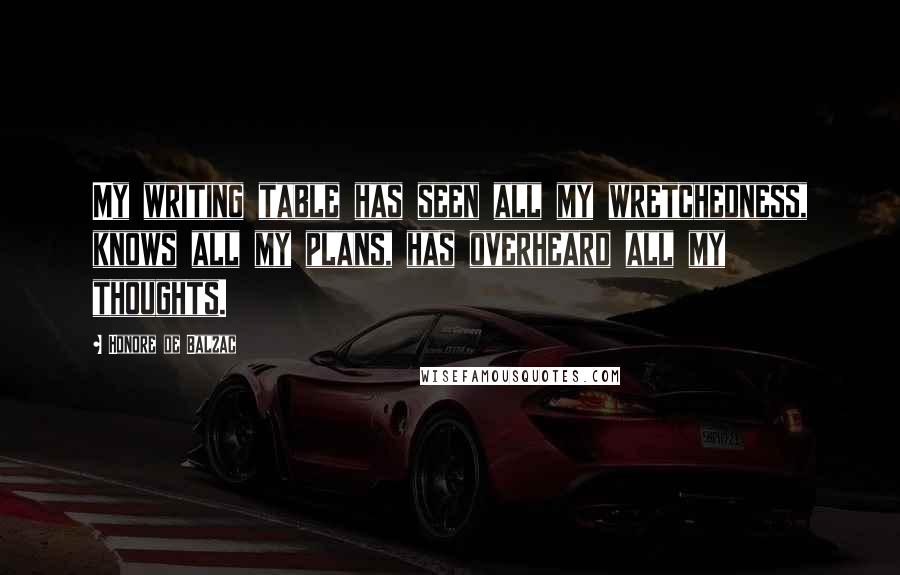 Honore De Balzac quotes: My writing table has seen all my wretchedness, knows all my plans, has overheard all my thoughts.