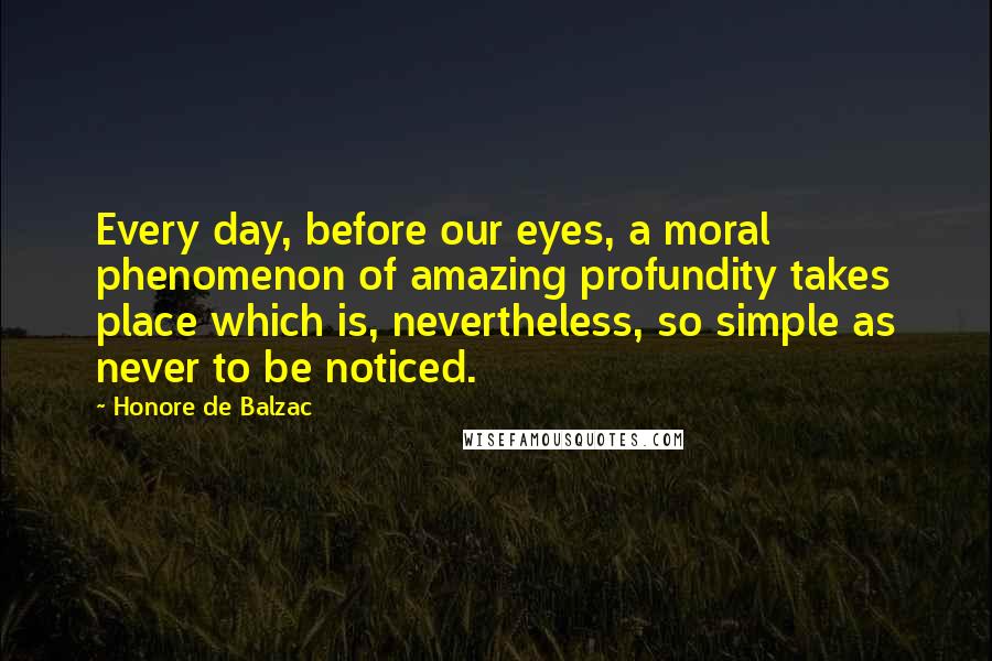 Honore De Balzac quotes: Every day, before our eyes, a moral phenomenon of amazing profundity takes place which is, nevertheless, so simple as never to be noticed.