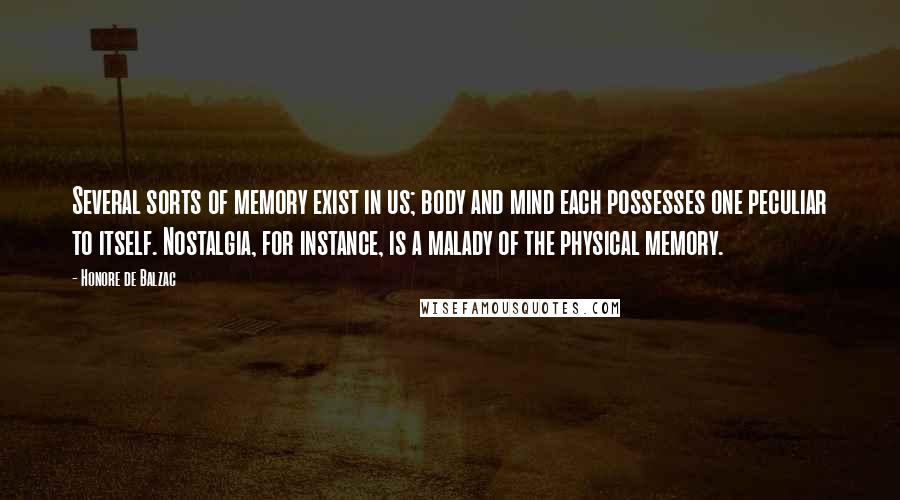 Honore De Balzac quotes: Several sorts of memory exist in us; body and mind each possesses one peculiar to itself. Nostalgia, for instance, is a malady of the physical memory.