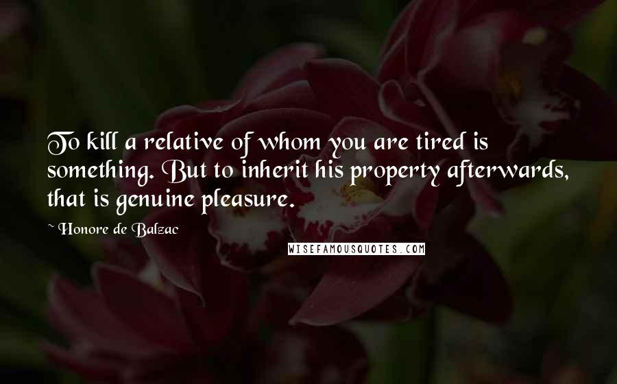 Honore De Balzac quotes: To kill a relative of whom you are tired is something. But to inherit his property afterwards, that is genuine pleasure. Honore De Balzac quotes: To kill a relative of whom you are tired is something. But to inherit his property afterwards, that is genuine pleasure.