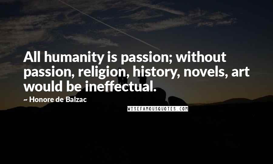 Honore De Balzac quotes: All humanity is passion; without passion, religion, history, novels, art would be ineffectual.