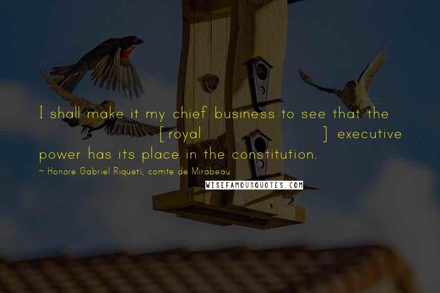 Honore Gabriel Riqueti, Comte De Mirabeau quotes: I shall make it my chief business to see that the [royal] executive power has its place in the constitution.