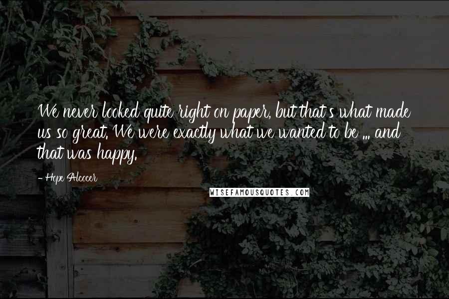 Hope Alcocer quotes: We never looked quite right on paper, but that's what made us so great. We were exactly what we wanted to be ... and that was happy. Hope Alcocer quotes: We never looked quite right on paper, but that's what made us so great. We were exactly what we wanted to be ... and that was happy.
