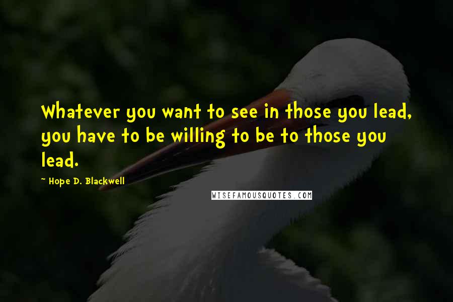 Hope D. Blackwell quotes: Whatever you want to see in those you lead, you have to be willing to be to those you lead.