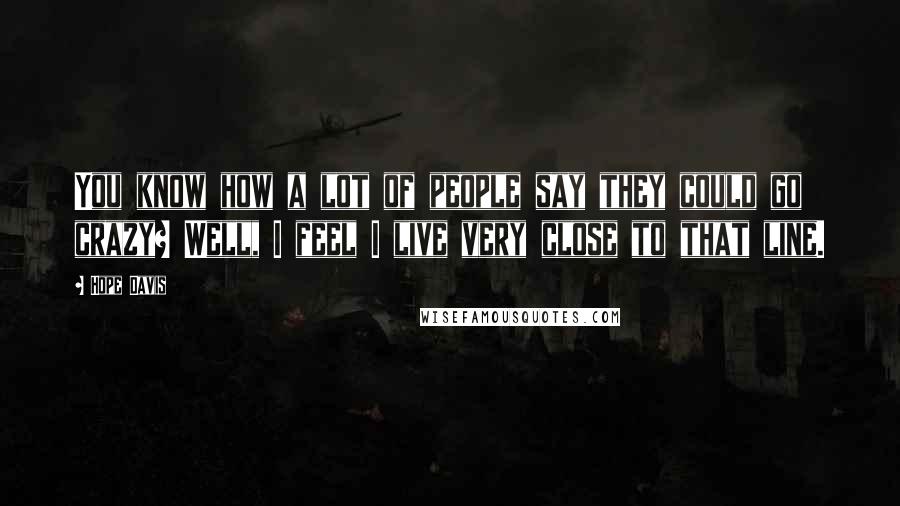 Hope Davis quotes: You know how a lot of people say they could go crazy? Well, I feel I live very close to that line.