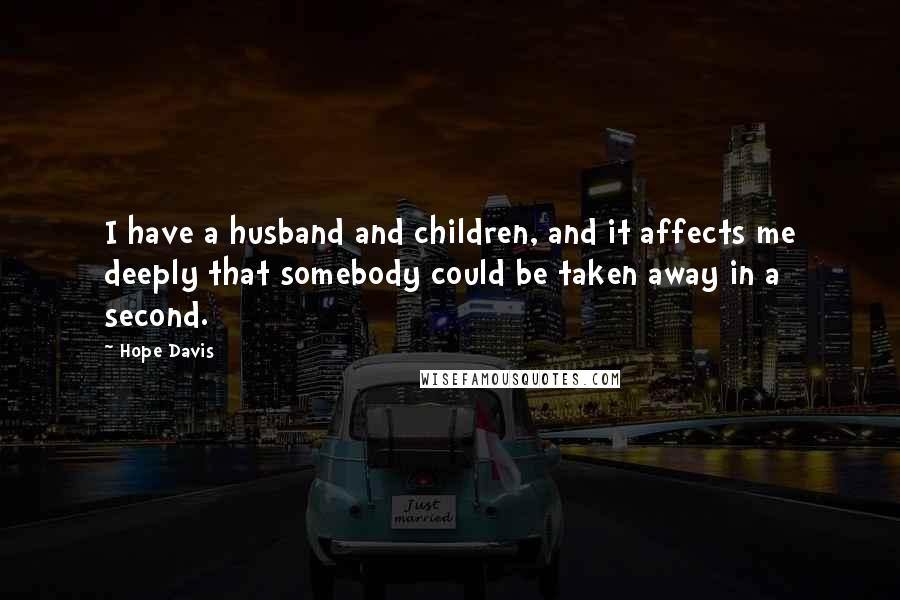 Hope Davis quotes: I have a husband and children, and it affects me deeply that somebody could be taken away in a second.