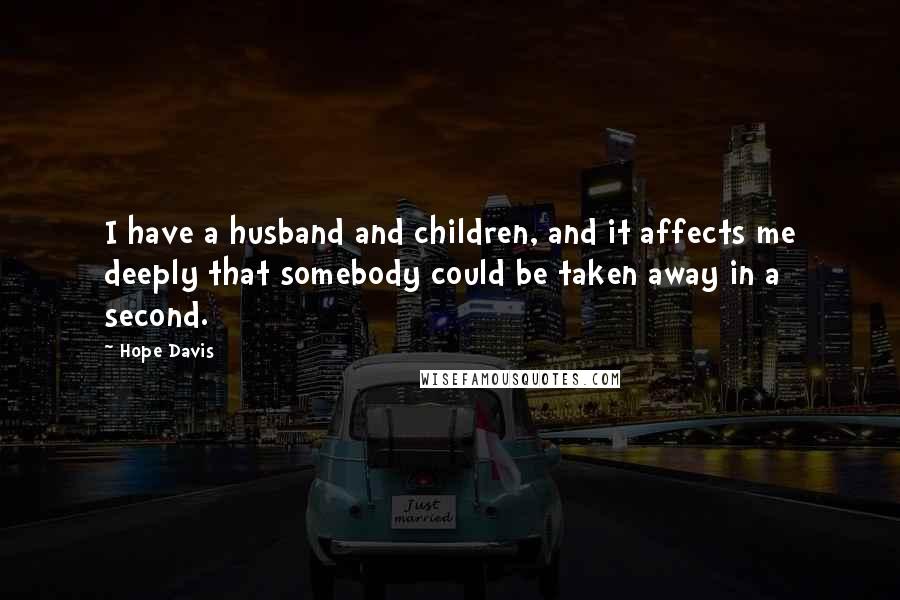 Hope Davis quotes: I have a husband and children, and it affects me deeply that somebody could be taken away in a second. Hope Davis quotes: I have a husband and children, and it affects me deeply that somebody could be taken away in a second.