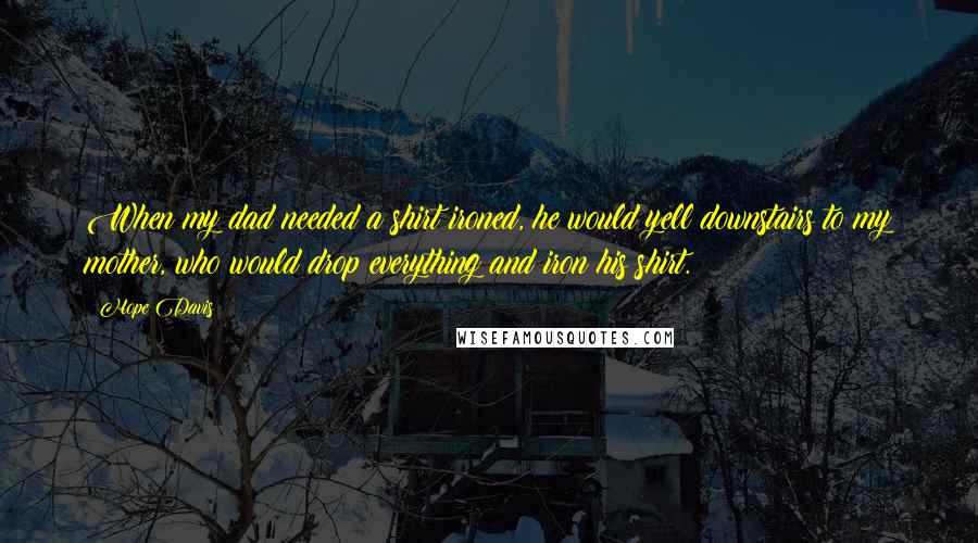 Hope Davis quotes: When my dad needed a shirt ironed, he would yell downstairs to my mother, who would drop everything and iron his shirt. Hope Davis quotes: When my dad needed a shirt ironed, he would yell downstairs to my mother, who would drop everything and iron his shirt.