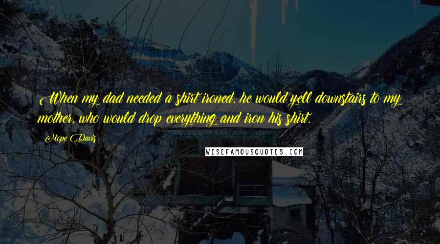 Hope Davis quotes: When my dad needed a shirt ironed, he would yell downstairs to my mother, who would drop everything and iron his shirt.