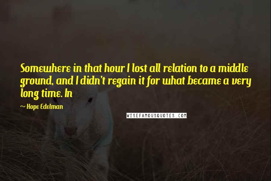 Hope Edelman quotes: Somewhere in that hour I lost all relation to a middle ground, and I didn't regain it for what became a very long time. In Hope Edelman quotes: Somewhere in that hour I lost all relation to a middle ground, and I didn't regain it for what became a very long time. In