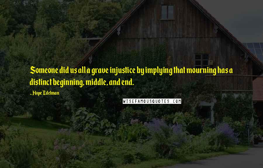 Hope Edelman quotes: Someone did us all a grave injustice by implying that mourning has a distinct beginning, middle, and end. Hope Edelman quotes: Someone did us all a grave injustice by implying that mourning has a distinct beginning, middle, and end.