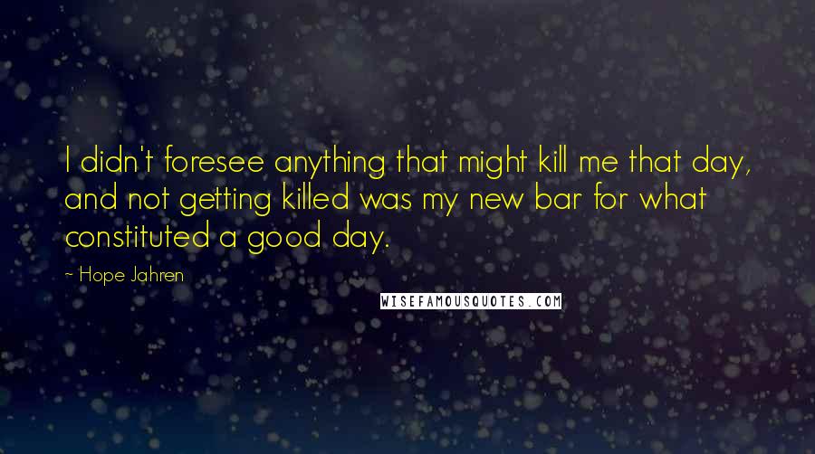 Hope Jahren quotes: I didn't foresee anything that might kill me that day, and not getting killed was my new bar for what constituted a good day. Hope Jahren quotes: I didn't foresee anything that might kill me that day, and not getting killed was my new bar for what constituted a good day.