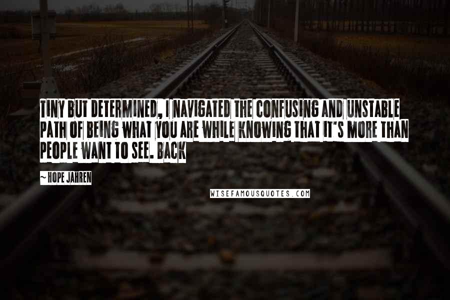 Hope Jahren quotes: Tiny but determined, I navigated the confusing and unstable path of being what you are while knowing that it's more than people want to see. Back