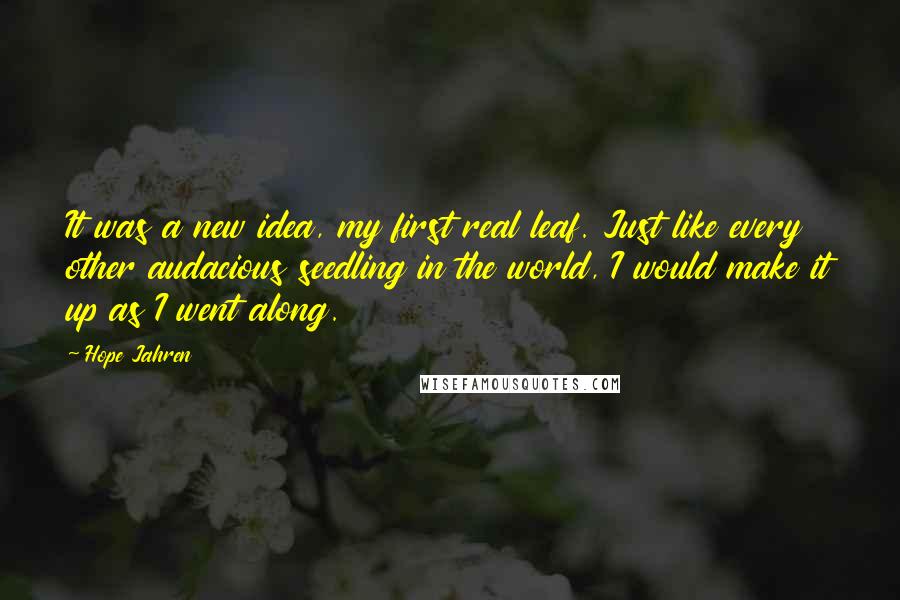 Hope Jahren quotes: It was a new idea, my first real leaf. Just like every other audacious seedling in the world, I would make it up as I went along. Hope Jahren quotes: It was a new idea, my first real leaf. Just like every other audacious seedling in the world, I would make it up as I went along.