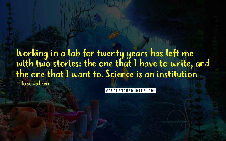 Hope Jahren quotes: Working in a lab for twenty years has left me with two stories: the one that I have to write, and the one that I want to. Science is an Hope Jahren quotes: Working in a lab for twenty years has left me with two stories: the one that I have to write, and the one that I want to. Science is an