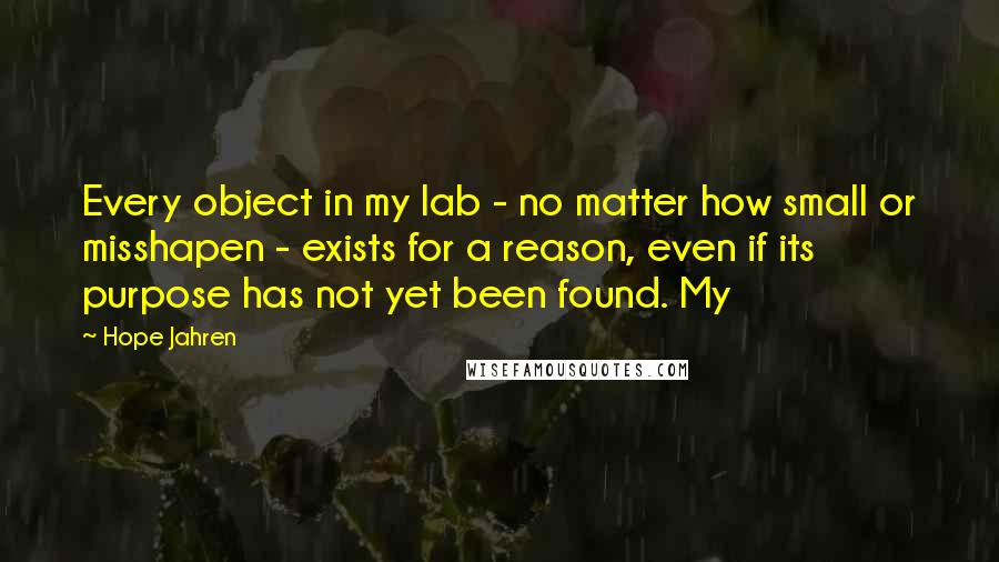 Hope Jahren quotes: Every object in my lab - no matter how small or misshapen - exists for a reason, even if its purpose has not yet been found. My Hope Jahren quotes: Every object in my lab - no matter how small or misshapen - exists for a reason, even if its purpose has not yet been found. My