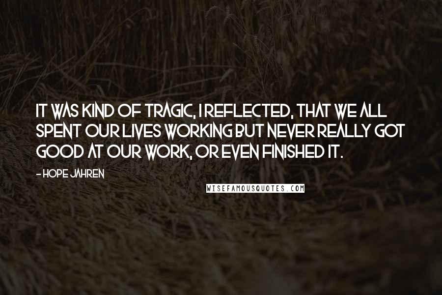 Hope Jahren quotes: It was kind of tragic, I reflected, that we all spent our lives working but never really got good at our work, or even finished it. Hope Jahren quotes: It was kind of tragic, I reflected, that we all spent our lives working but never really got good at our work, or even finished it.