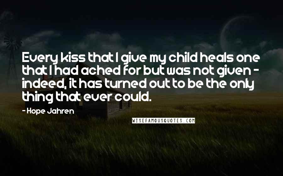 Hope Jahren quotes: Every kiss that I give my child heals one that I had ached for but was not given - indeed, it has turned out to be the only thing that Hope Jahren quotes: Every kiss that I give my child heals one that I had ached for but was not given - indeed, it has turned out to be the only thing that