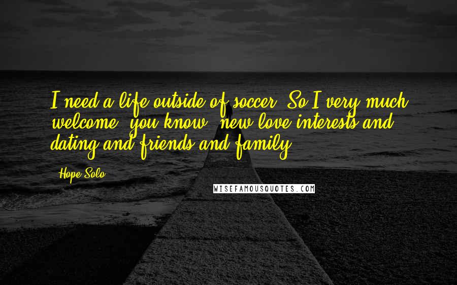 Hope Solo quotes: I need a life outside of soccer. So I very much welcome, you know, new love interests and dating and friends and family. Hope Solo quotes: I need a life outside of soccer. So I very much welcome, you know, new love interests and dating and friends and family.