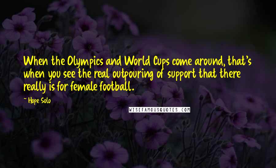Hope Solo quotes: When the Olympics and World Cups come around, that's when you see the real outpouring of support that there really is for female football. Hope Solo quotes: When the Olympics and World Cups come around, that's when you see the real outpouring of support that there really is for female football.